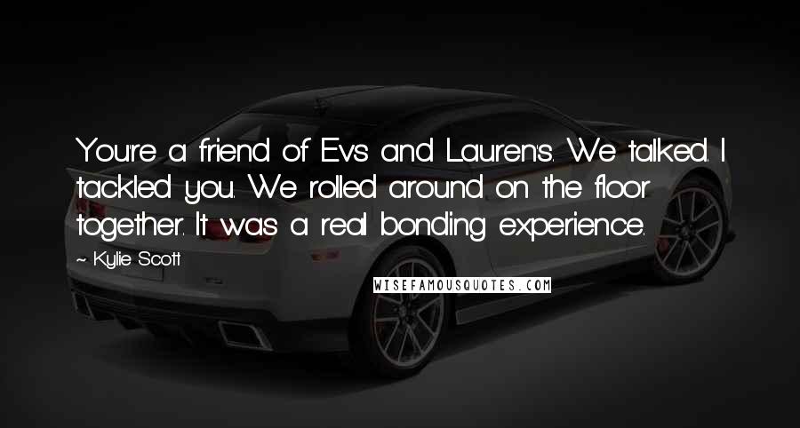 Kylie Scott Quotes: You're a friend of Ev's and Lauren's. We talked. I tackled you. We rolled around on the floor together. It was a real bonding experience.