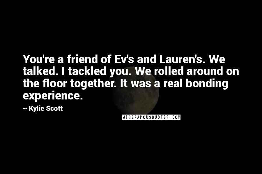 Kylie Scott Quotes: You're a friend of Ev's and Lauren's. We talked. I tackled you. We rolled around on the floor together. It was a real bonding experience.