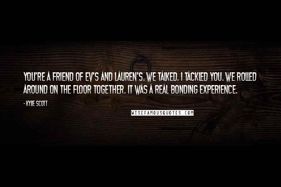 Kylie Scott Quotes: You're a friend of Ev's and Lauren's. We talked. I tackled you. We rolled around on the floor together. It was a real bonding experience.