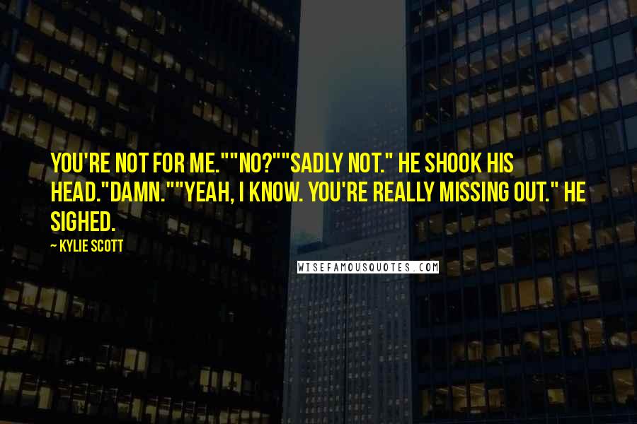 Kylie Scott Quotes: You're not for me.""No?""Sadly not." He shook his head."Damn.""Yeah, I know. You're really missing out." He sighed.