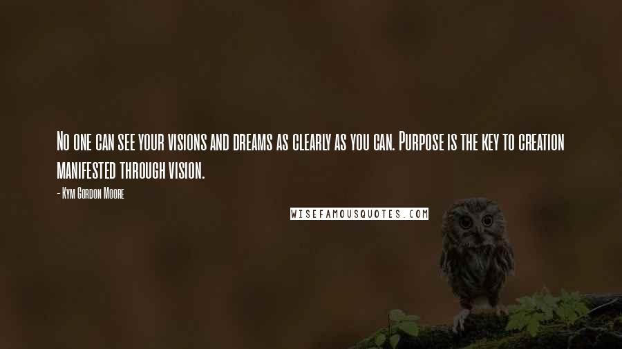 Kym Gordon Moore Quotes: No one can see your visions and dreams as clearly as you can. Purpose is the key to creation manifested through vision.