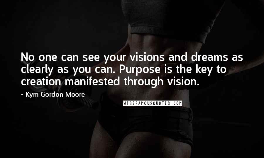 Kym Gordon Moore Quotes: No one can see your visions and dreams as clearly as you can. Purpose is the key to creation manifested through vision.