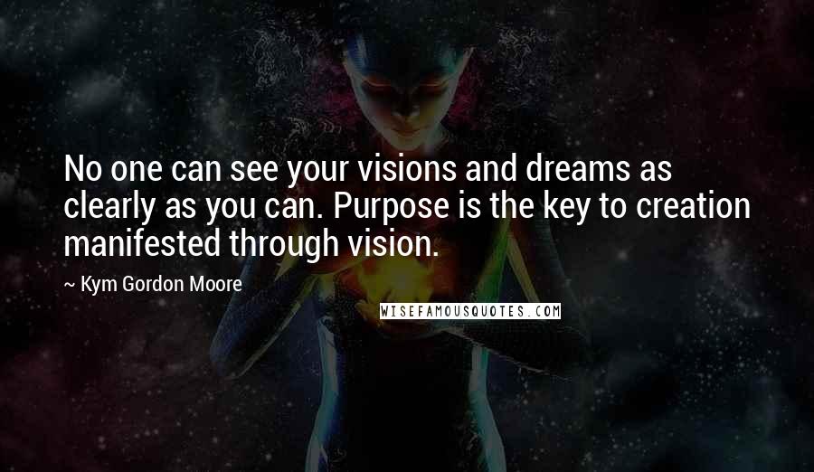 Kym Gordon Moore Quotes: No one can see your visions and dreams as clearly as you can. Purpose is the key to creation manifested through vision.