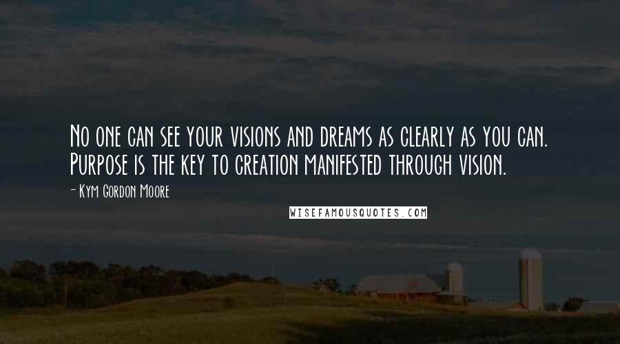 Kym Gordon Moore Quotes: No one can see your visions and dreams as clearly as you can. Purpose is the key to creation manifested through vision.