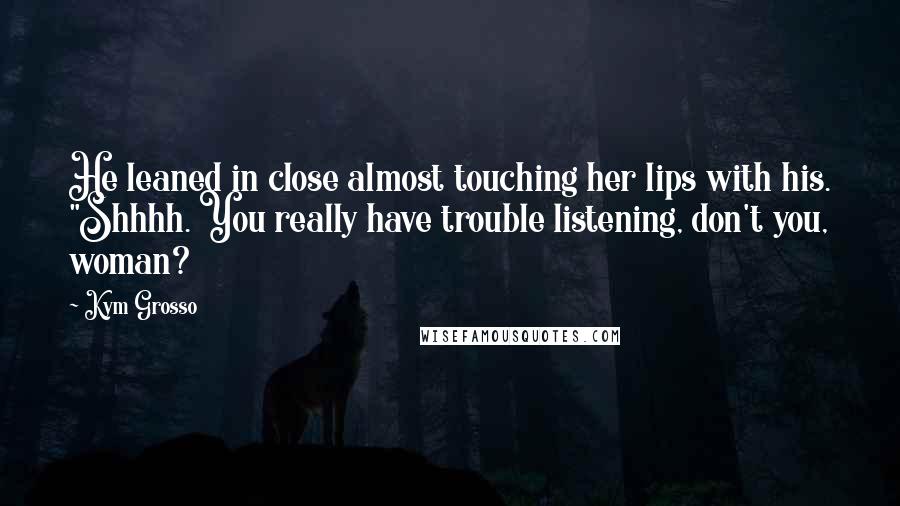 Kym Grosso Quotes: He leaned in close almost touching her lips with his. "Shhhh. You really have trouble listening, don't you, woman?