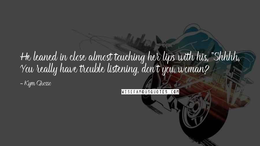 Kym Grosso Quotes: He leaned in close almost touching her lips with his. "Shhhh. You really have trouble listening, don't you, woman?