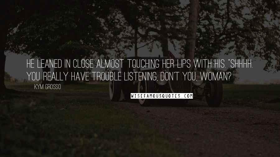 Kym Grosso Quotes: He leaned in close almost touching her lips with his. "Shhhh. You really have trouble listening, don't you, woman?