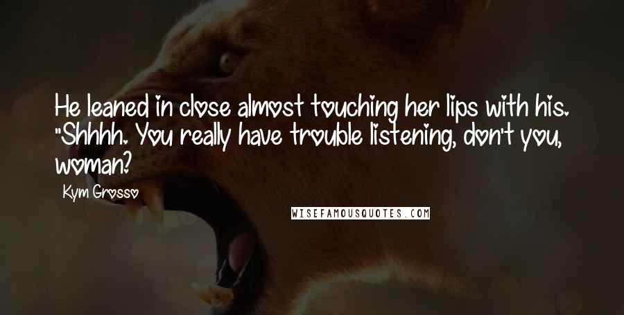 Kym Grosso Quotes: He leaned in close almost touching her lips with his. "Shhhh. You really have trouble listening, don't you, woman?