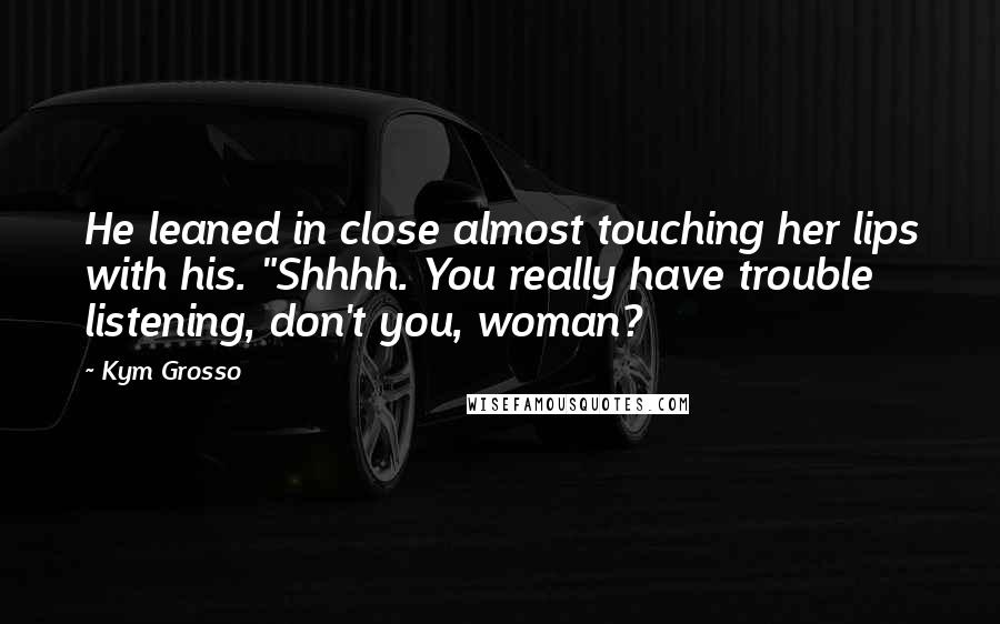 Kym Grosso Quotes: He leaned in close almost touching her lips with his. "Shhhh. You really have trouble listening, don't you, woman?