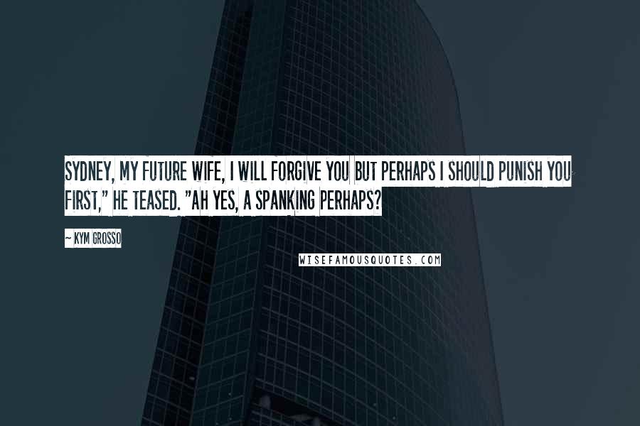 Kym Grosso Quotes: Sydney, my future wife, I will forgive you but perhaps I should punish you first," he teased. "Ah yes, a spanking perhaps?