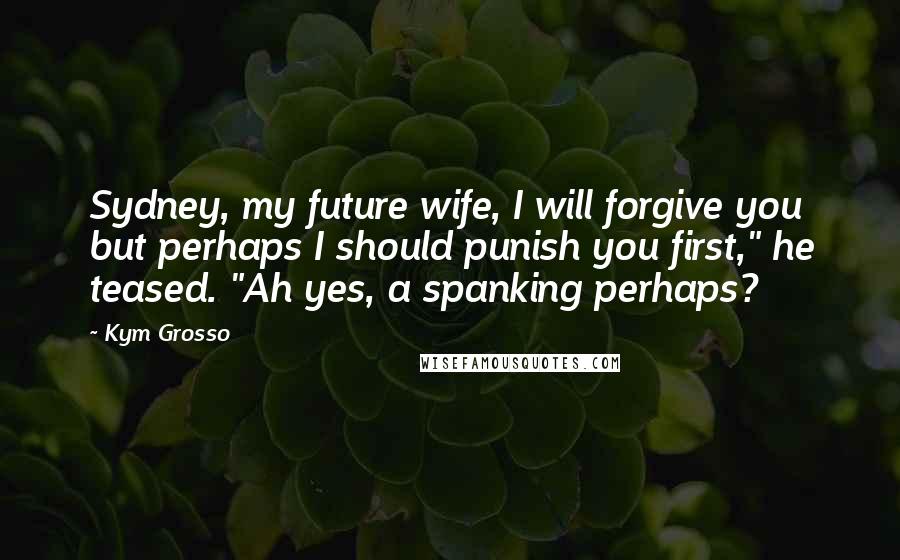 Kym Grosso Quotes: Sydney, my future wife, I will forgive you but perhaps I should punish you first," he teased. "Ah yes, a spanking perhaps?