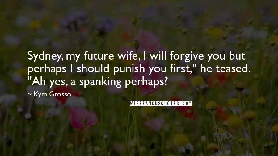 Kym Grosso Quotes: Sydney, my future wife, I will forgive you but perhaps I should punish you first," he teased. "Ah yes, a spanking perhaps?