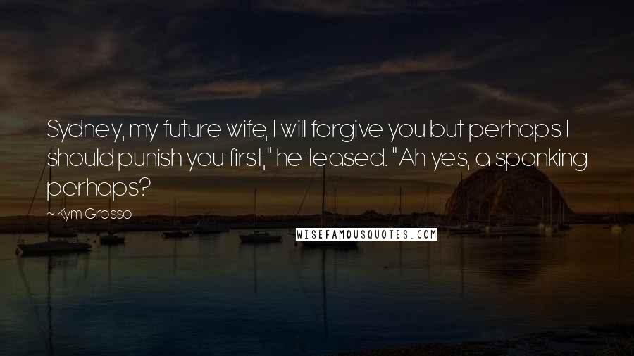 Kym Grosso Quotes: Sydney, my future wife, I will forgive you but perhaps I should punish you first," he teased. "Ah yes, a spanking perhaps?