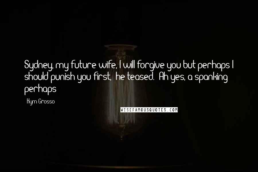 Kym Grosso Quotes: Sydney, my future wife, I will forgive you but perhaps I should punish you first," he teased. "Ah yes, a spanking perhaps?