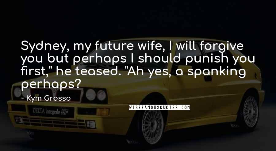 Kym Grosso Quotes: Sydney, my future wife, I will forgive you but perhaps I should punish you first," he teased. "Ah yes, a spanking perhaps?