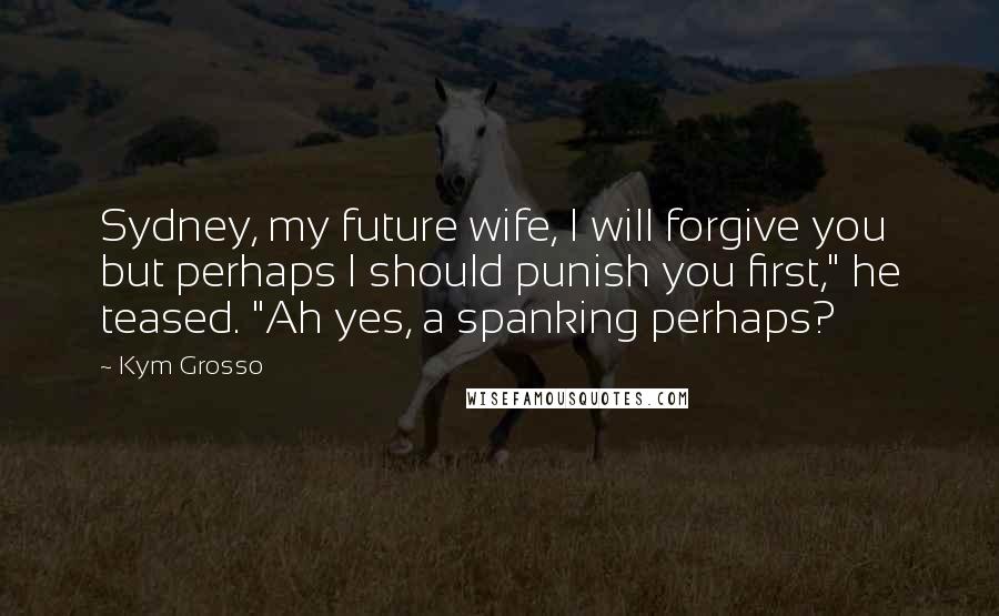 Kym Grosso Quotes: Sydney, my future wife, I will forgive you but perhaps I should punish you first," he teased. "Ah yes, a spanking perhaps?