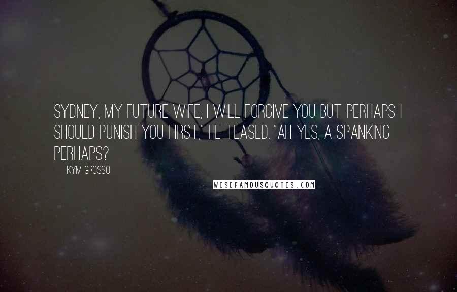 Kym Grosso Quotes: Sydney, my future wife, I will forgive you but perhaps I should punish you first," he teased. "Ah yes, a spanking perhaps?