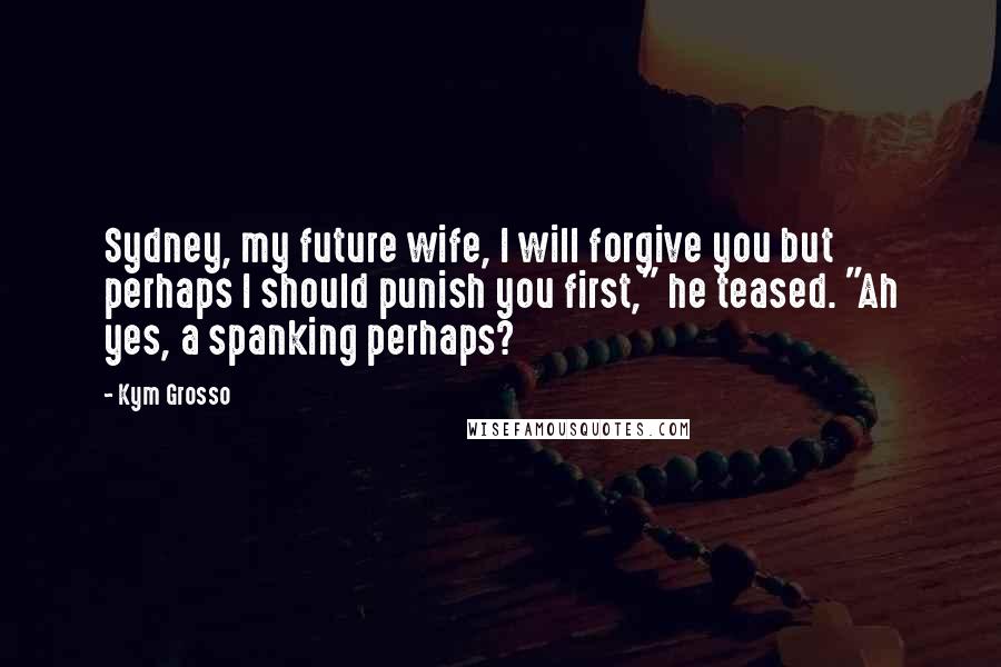 Kym Grosso Quotes: Sydney, my future wife, I will forgive you but perhaps I should punish you first," he teased. "Ah yes, a spanking perhaps?