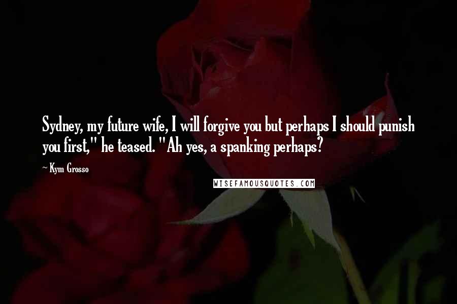 Kym Grosso Quotes: Sydney, my future wife, I will forgive you but perhaps I should punish you first," he teased. "Ah yes, a spanking perhaps?