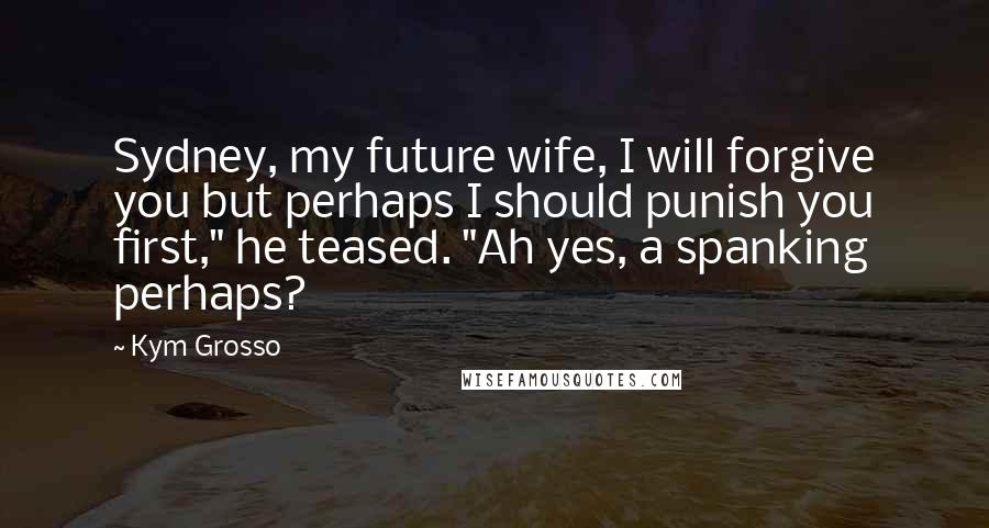 Kym Grosso Quotes: Sydney, my future wife, I will forgive you but perhaps I should punish you first," he teased. "Ah yes, a spanking perhaps?