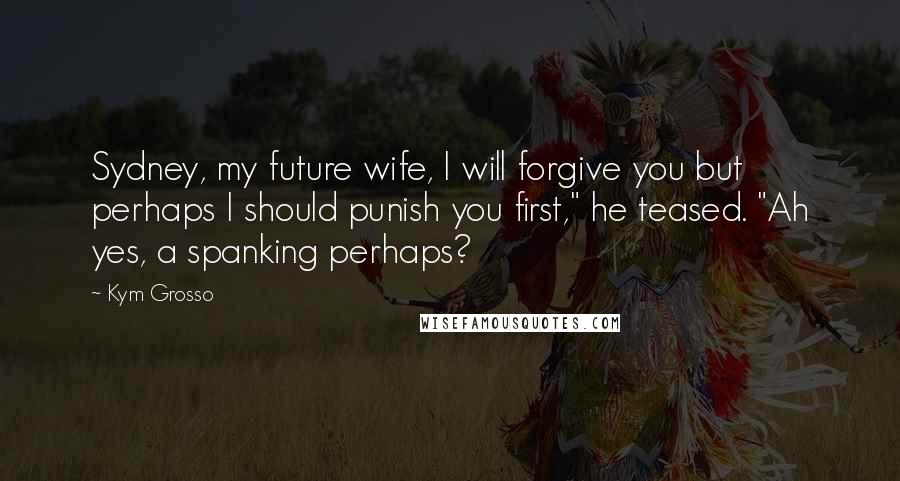 Kym Grosso Quotes: Sydney, my future wife, I will forgive you but perhaps I should punish you first," he teased. "Ah yes, a spanking perhaps?