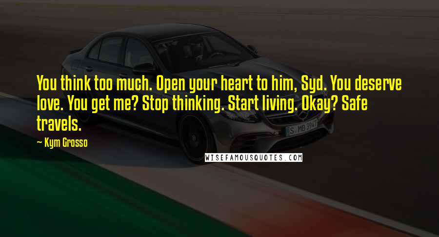 Kym Grosso Quotes: You think too much. Open your heart to him, Syd. You deserve love. You get me? Stop thinking. Start living. Okay? Safe travels.