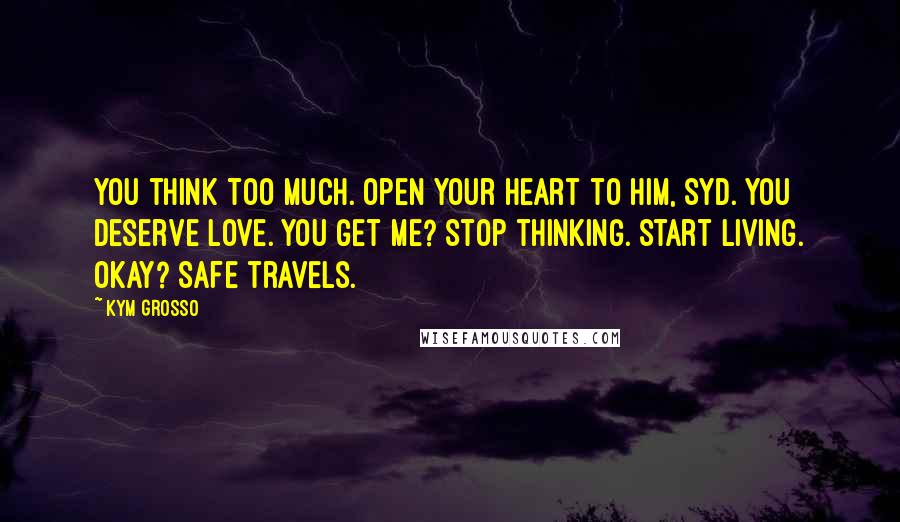 Kym Grosso Quotes: You think too much. Open your heart to him, Syd. You deserve love. You get me? Stop thinking. Start living. Okay? Safe travels.