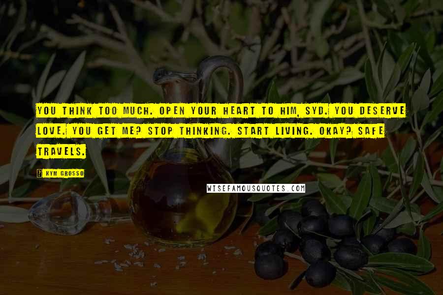 Kym Grosso Quotes: You think too much. Open your heart to him, Syd. You deserve love. You get me? Stop thinking. Start living. Okay? Safe travels.