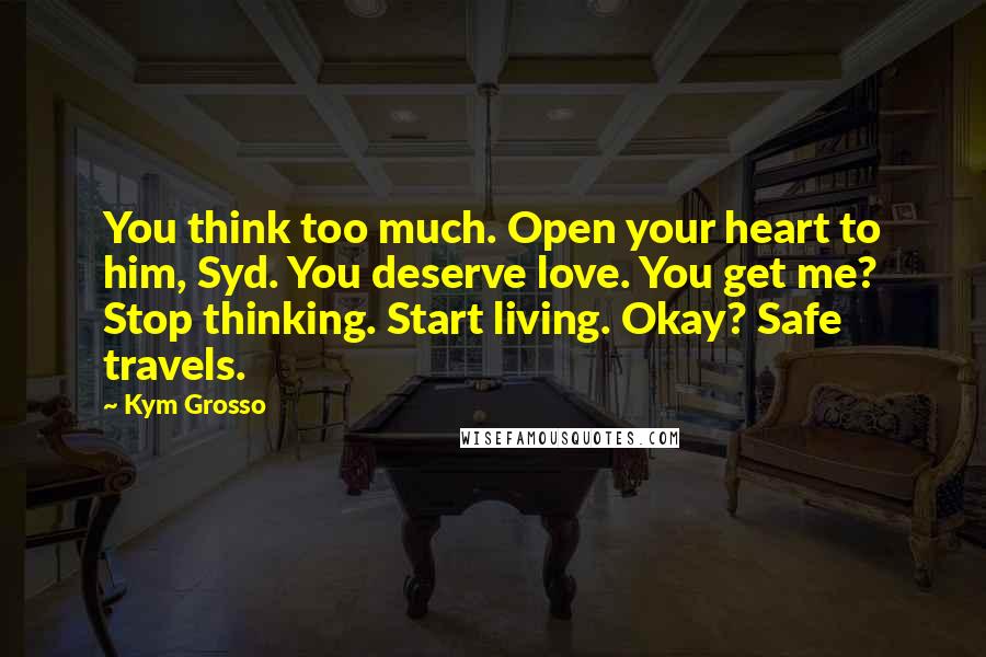 Kym Grosso Quotes: You think too much. Open your heart to him, Syd. You deserve love. You get me? Stop thinking. Start living. Okay? Safe travels.