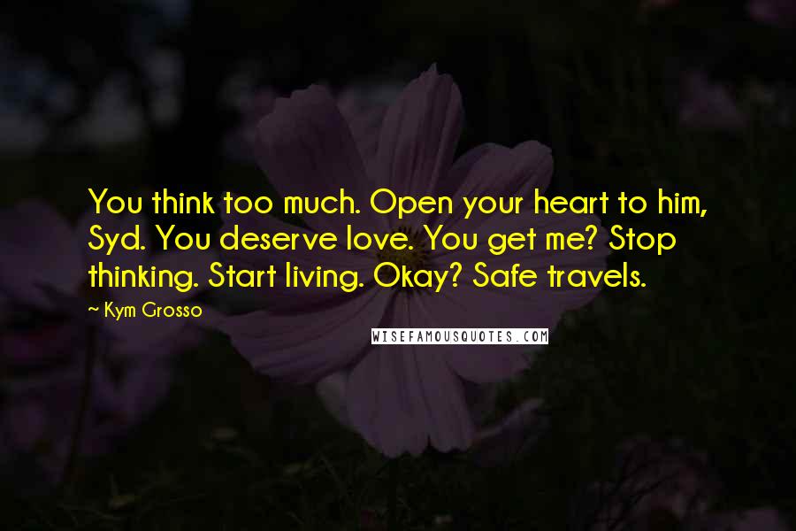 Kym Grosso Quotes: You think too much. Open your heart to him, Syd. You deserve love. You get me? Stop thinking. Start living. Okay? Safe travels.