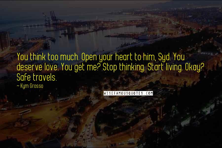 Kym Grosso Quotes: You think too much. Open your heart to him, Syd. You deserve love. You get me? Stop thinking. Start living. Okay? Safe travels.