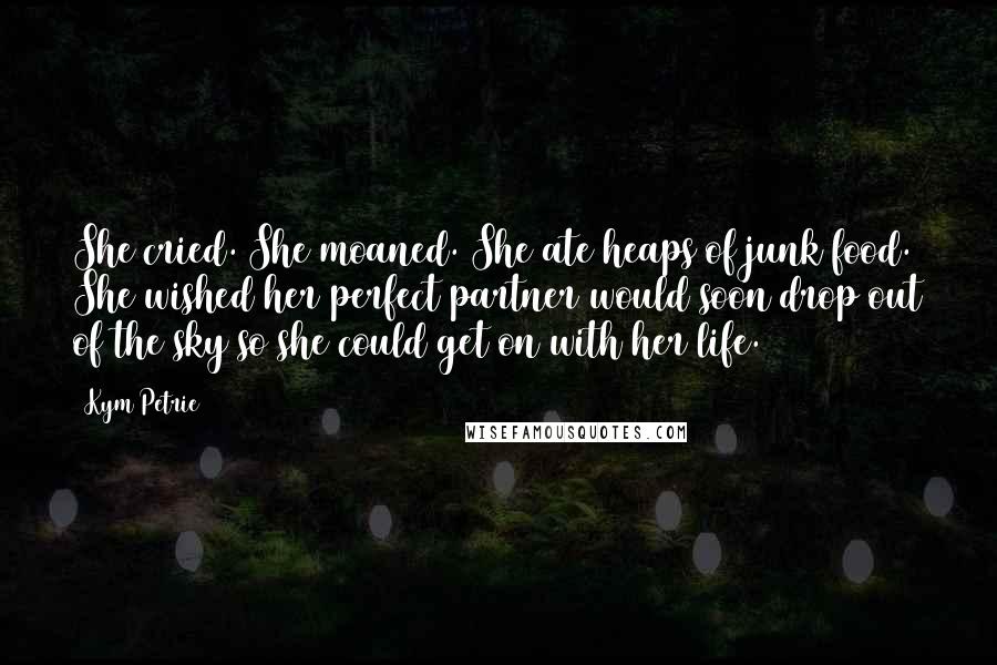 Kym Petrie Quotes: She cried. She moaned. She ate heaps of junk food. She wished her perfect partner would soon drop out of the sky so she could get on with her life.