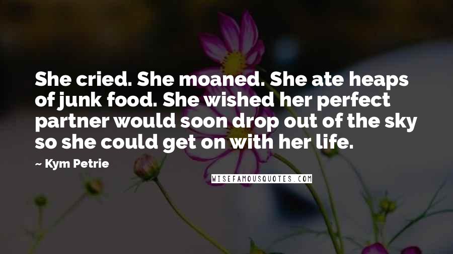 Kym Petrie Quotes: She cried. She moaned. She ate heaps of junk food. She wished her perfect partner would soon drop out of the sky so she could get on with her life.