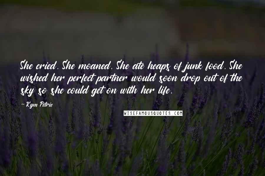 Kym Petrie Quotes: She cried. She moaned. She ate heaps of junk food. She wished her perfect partner would soon drop out of the sky so she could get on with her life.