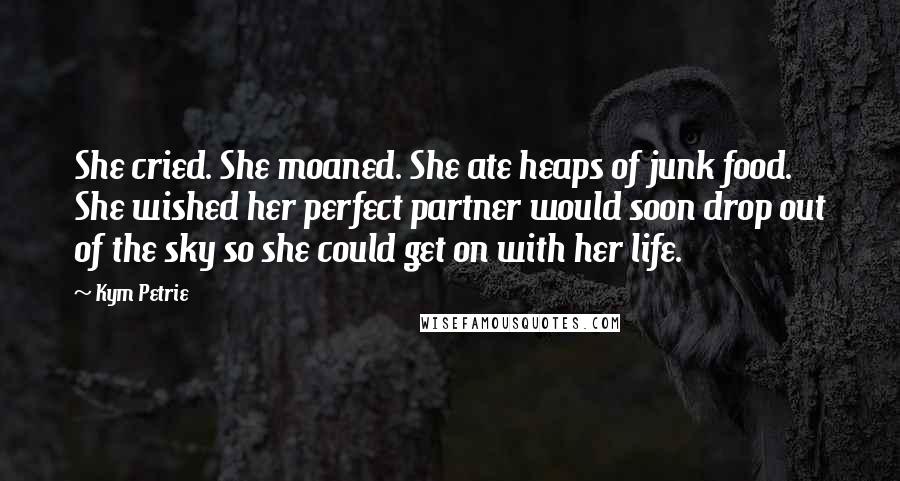 Kym Petrie Quotes: She cried. She moaned. She ate heaps of junk food. She wished her perfect partner would soon drop out of the sky so she could get on with her life.