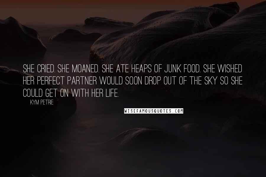 Kym Petrie Quotes: She cried. She moaned. She ate heaps of junk food. She wished her perfect partner would soon drop out of the sky so she could get on with her life.