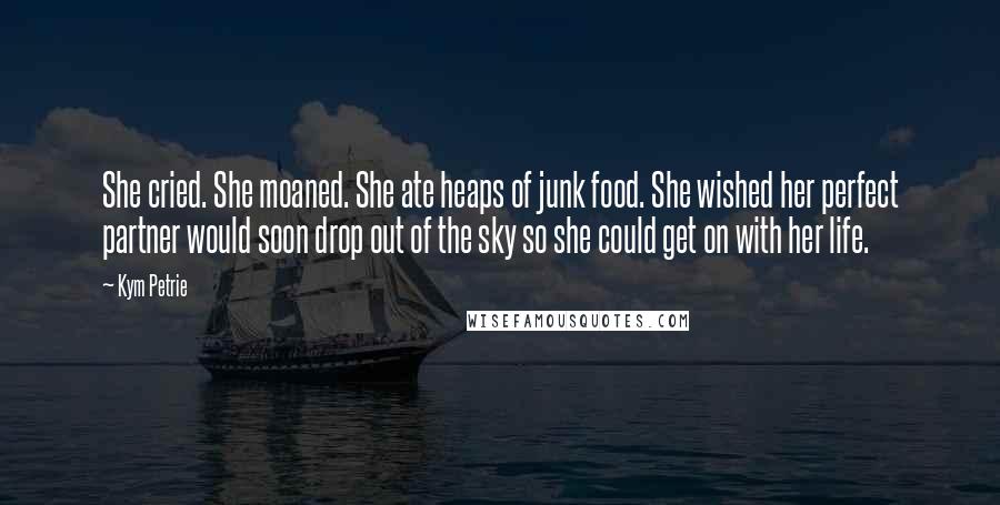 Kym Petrie Quotes: She cried. She moaned. She ate heaps of junk food. She wished her perfect partner would soon drop out of the sky so she could get on with her life.