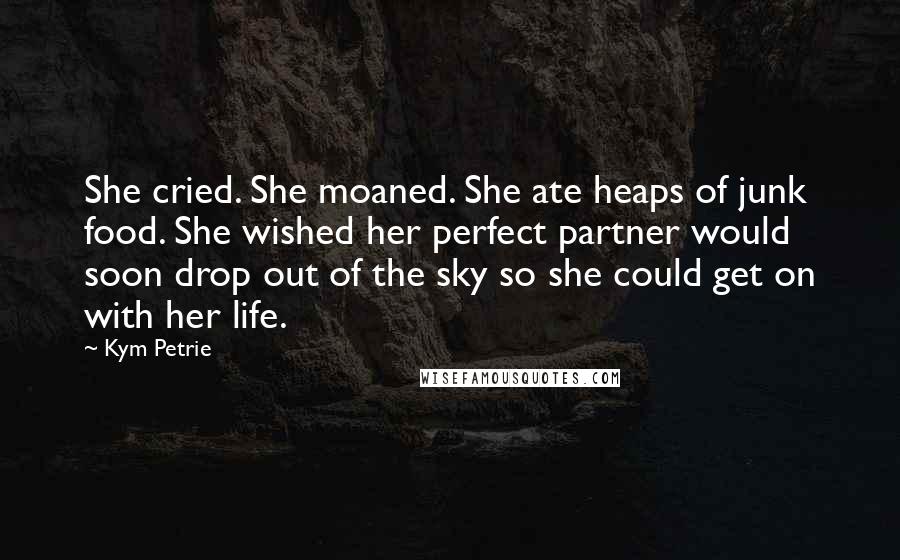 Kym Petrie Quotes: She cried. She moaned. She ate heaps of junk food. She wished her perfect partner would soon drop out of the sky so she could get on with her life.