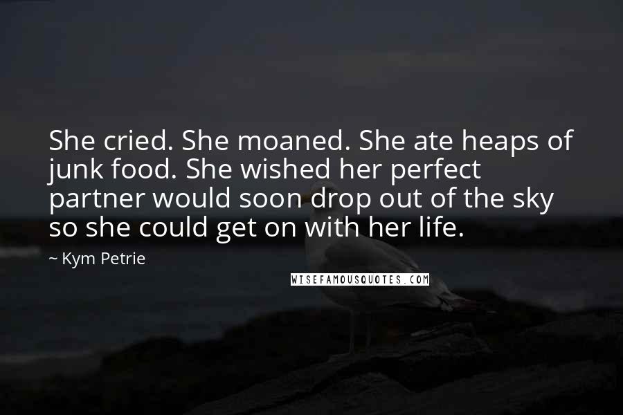 Kym Petrie Quotes: She cried. She moaned. She ate heaps of junk food. She wished her perfect partner would soon drop out of the sky so she could get on with her life.