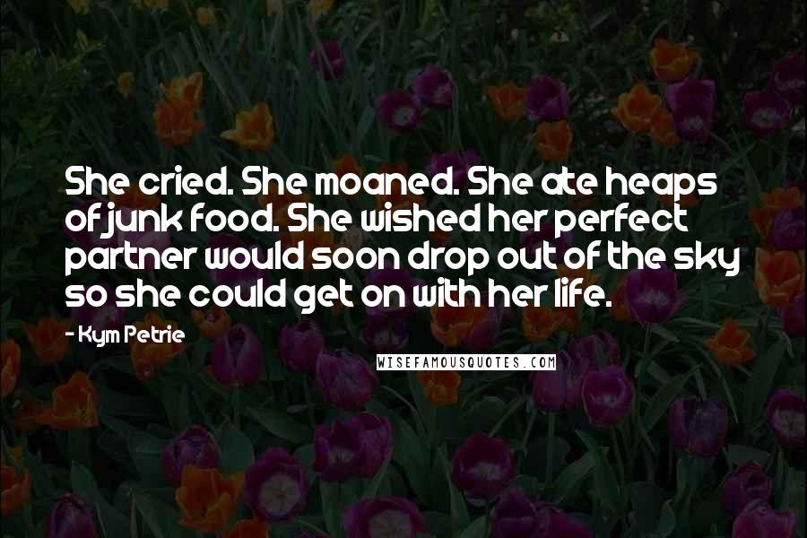 Kym Petrie Quotes: She cried. She moaned. She ate heaps of junk food. She wished her perfect partner would soon drop out of the sky so she could get on with her life.