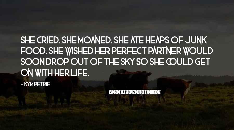 Kym Petrie Quotes: She cried. She moaned. She ate heaps of junk food. She wished her perfect partner would soon drop out of the sky so she could get on with her life.