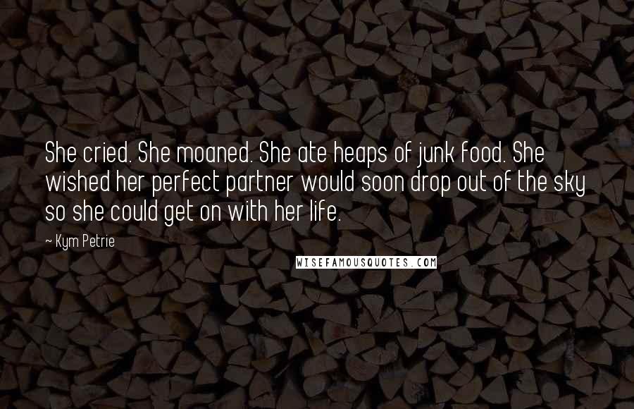 Kym Petrie Quotes: She cried. She moaned. She ate heaps of junk food. She wished her perfect partner would soon drop out of the sky so she could get on with her life.