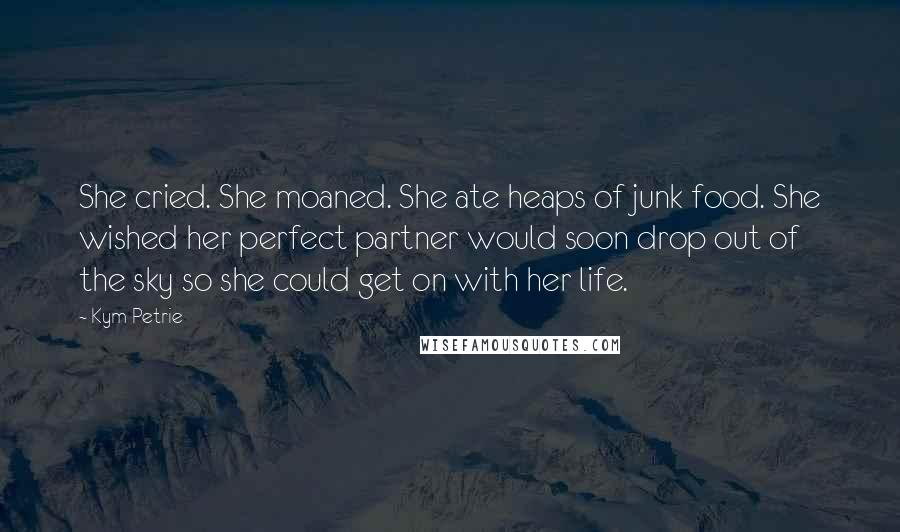 Kym Petrie Quotes: She cried. She moaned. She ate heaps of junk food. She wished her perfect partner would soon drop out of the sky so she could get on with her life.