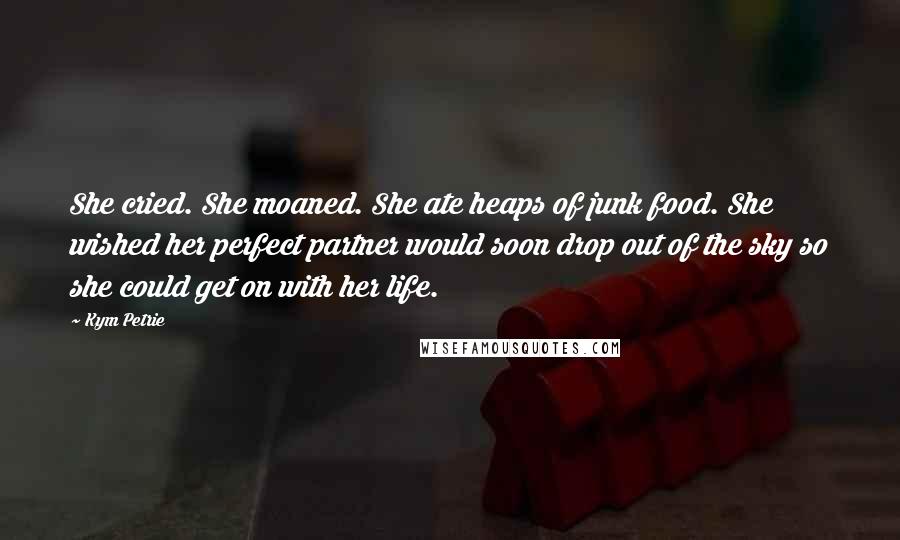 Kym Petrie Quotes: She cried. She moaned. She ate heaps of junk food. She wished her perfect partner would soon drop out of the sky so she could get on with her life.