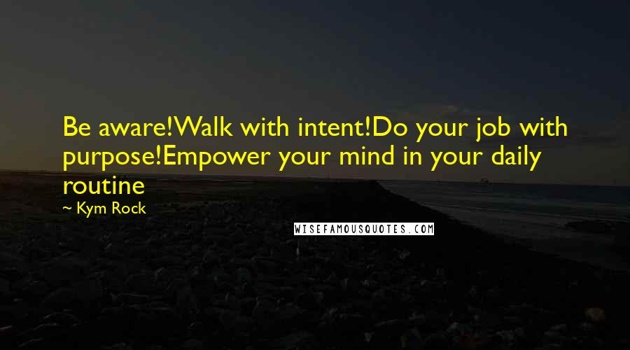 Kym Rock Quotes: Be aware!Walk with intent!Do your job with purpose!Empower your mind in your daily routine