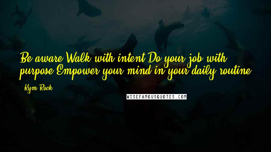 Kym Rock Quotes: Be aware!Walk with intent!Do your job with purpose!Empower your mind in your daily routine