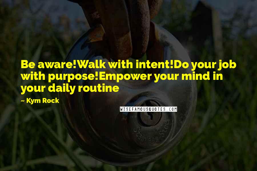 Kym Rock Quotes: Be aware!Walk with intent!Do your job with purpose!Empower your mind in your daily routine