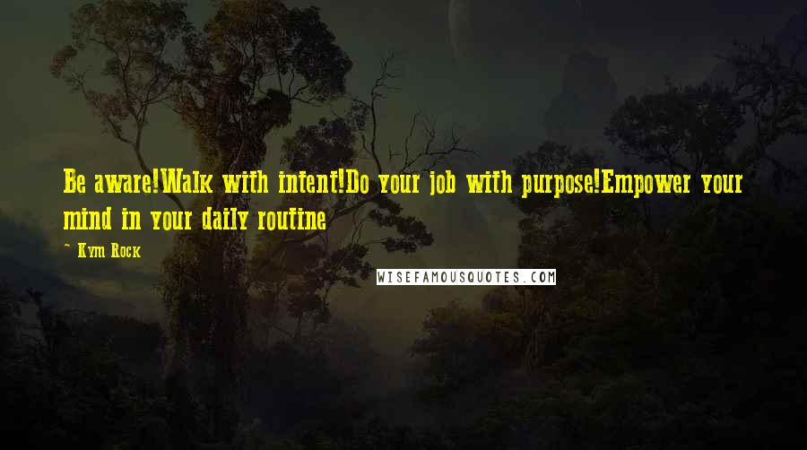 Kym Rock Quotes: Be aware!Walk with intent!Do your job with purpose!Empower your mind in your daily routine