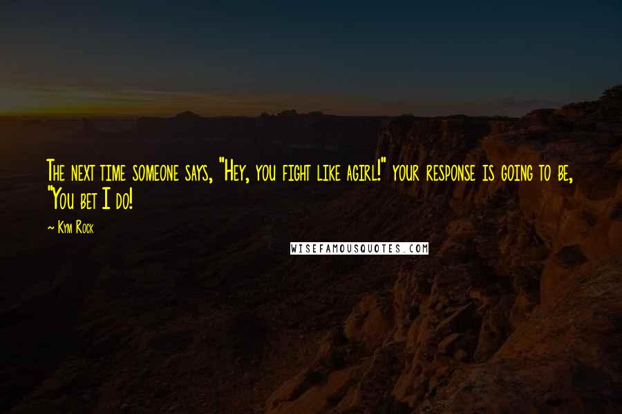 Kym Rock Quotes: The next time someone says, "Hey, you fight like agirl!" your response is going to be, "You bet I do!