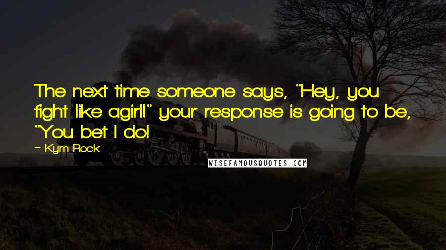 Kym Rock Quotes: The next time someone says, "Hey, you fight like agirl!" your response is going to be, "You bet I do!